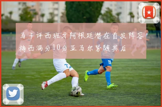 马卡评西班牙阿根廷潜在首发阵容梅西满分10分亚马尔紧随其后
