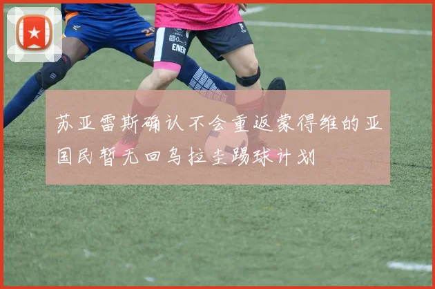 苏亚雷斯确认不会重返蒙得维的亚国民暂无回乌拉圭踢球计划