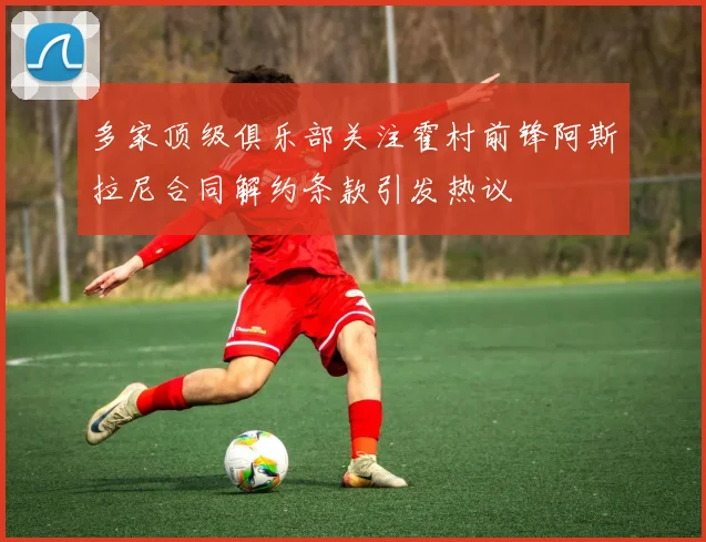 多家顶级俱乐部关注霍村前锋阿斯拉尼合同解约条款引发热议