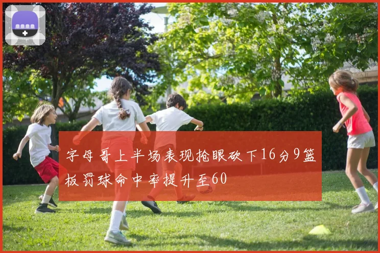 字母哥上半场表现抢眼砍下16分9篮板罚球命中率提升至60