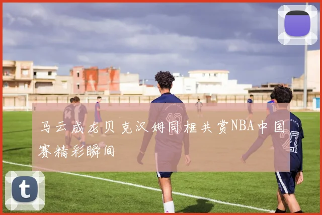 马云成龙贝克汉姆同框共赏NBA中国赛精彩瞬间