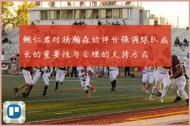 鲍仁君对杨瀚森的评价强调球队成长的重要性与合理的支持方式