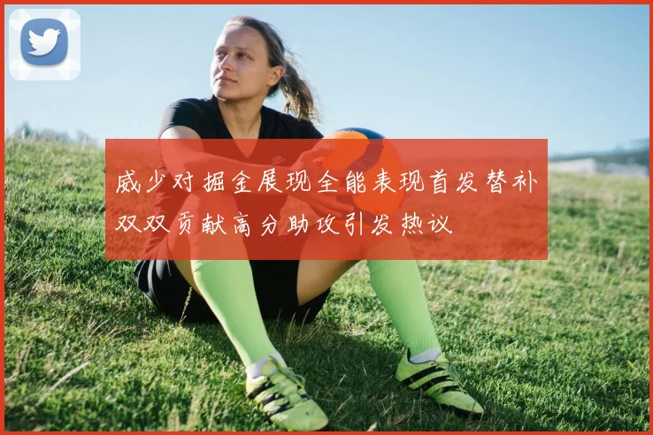 威少对掘金展现全能表现首发替补双双贡献高分助攻引发热议