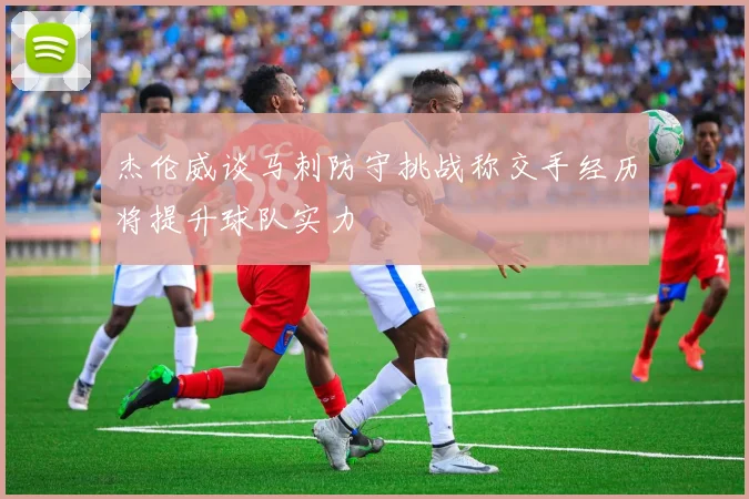 杰伦威谈马刺防守挑战称交手经历将提升球队实力