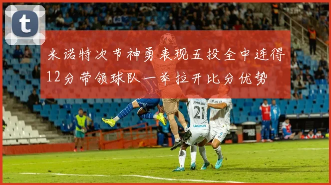 米诺特次节神勇表现五投全中连得12分带领球队一举拉开比分优势