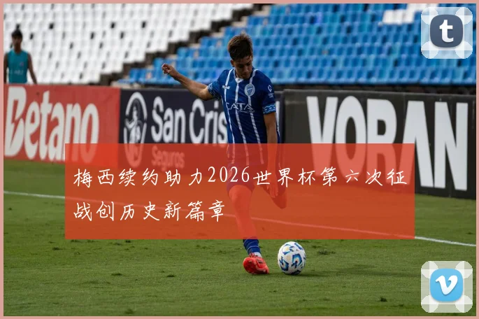 梅西续约助力2026世界杯第六次征战创历史新篇章