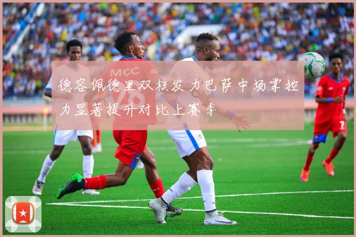 德容佩德里双核发力巴萨中场掌控力显著提升对比上赛季