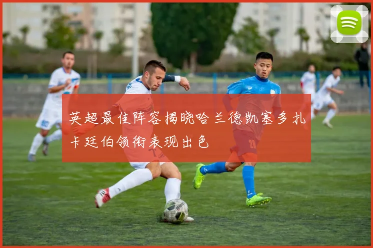 英超最佳阵容揭晓哈兰德凯塞多扎卡廷伯领衔表现出色