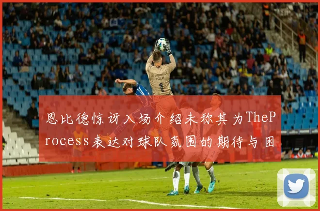 恩比德惊讶入场介绍未称其为TheProcess表达对球队氛围的期待与困惑
