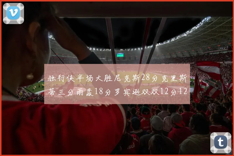 独行侠半场大胜尼克斯28分克里斯蒂三分雨轰18分罗宾逊双双12分12篮板表现出色